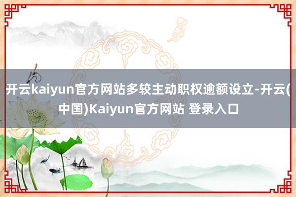 开云kaiyun官方网站多较主动职权逾额设立-开云(中国)Kaiyun官方网站 登录入口