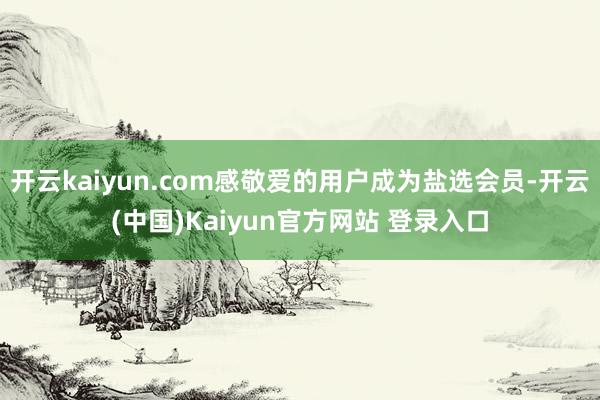 开云kaiyun.com感敬爱的用户成为盐选会员-开云(中国)Kaiyun官方网站 登录入口