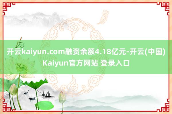 开云kaiyun.com融资余额4.18亿元-开云(中国)Kaiyun官方网站 登录入口