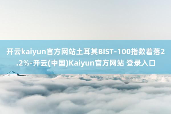 开云kaiyun官方网站土耳其BIST-100指数着落2.2%-开云(中国)Kaiyun官方网站 登录入口