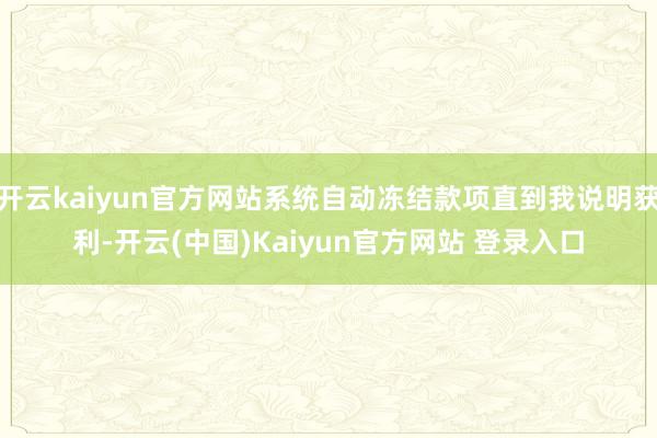 开云kaiyun官方网站系统自动冻结款项直到我说明获利-开云(中国)Kaiyun官方网站 登录入口