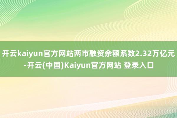 开云kaiyun官方网站两市融资余额系数2.32万亿元-开云(中国)Kaiyun官方网站 登录入口