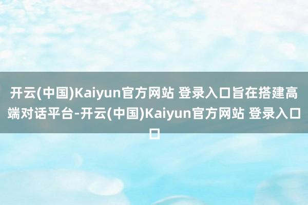 开云(中国)Kaiyun官方网站 登录入口旨在搭建高端对话平台-开云(中国)Kaiyun官方网站 登录入口