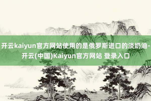 开云kaiyun官方网站使用的是俄罗斯进口的淡奶油-开云(中国)Kaiyun官方网站 登录入口