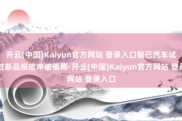 开云(中国)Kaiyun官方网站 登录入口智己汽车试图通过新品投放冲破僵局-开云(中国)Kaiyun官方网站 登录入口