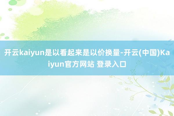 开云kaiyun是以看起来是以价换量-开云(中国)Kaiyun官方网站 登录入口