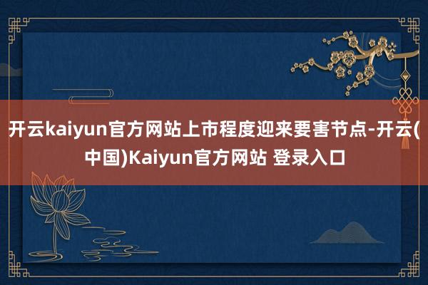 开云kaiyun官方网站上市程度迎来要害节点-开云(中国)Kaiyun官方网站 登录入口
