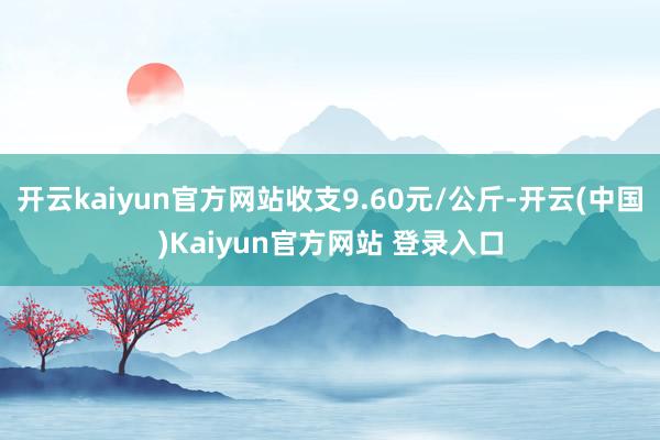 开云kaiyun官方网站收支9.60元/公斤-开云(中国)Kaiyun官方网站 登录入口