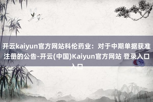 开云kaiyun官方网站科伦药业：对于中期单据获准注册的公告-开云(中国)Kaiyun官方网站 登录入口