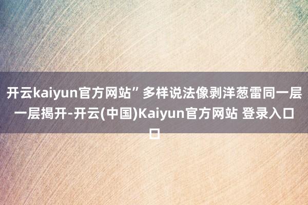 开云kaiyun官方网站”多样说法像剥洋葱雷同一层一层揭开-开云(中国)Kaiyun官方网站 登录入口