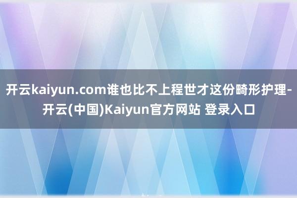 开云kaiyun.com谁也比不上程世才这份畸形护理-开云(中国)Kaiyun官方网站 登录入口