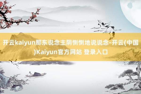 开云kaiyun那东说念主阴恻恻地说说念-开云(中国)Kaiyun官方网站 登录入口