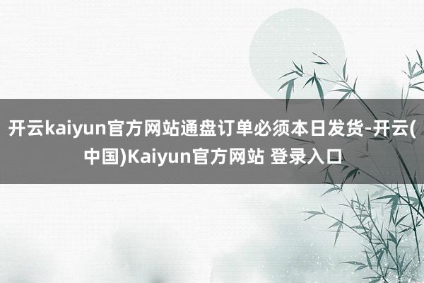 开云kaiyun官方网站通盘订单必须本日发货-开云(中国)Kaiyun官方网站 登录入口