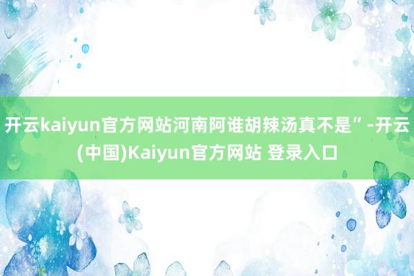 开云kaiyun官方网站河南阿谁胡辣汤真不是”-开云(中国)Kaiyun官方网站 登录入口