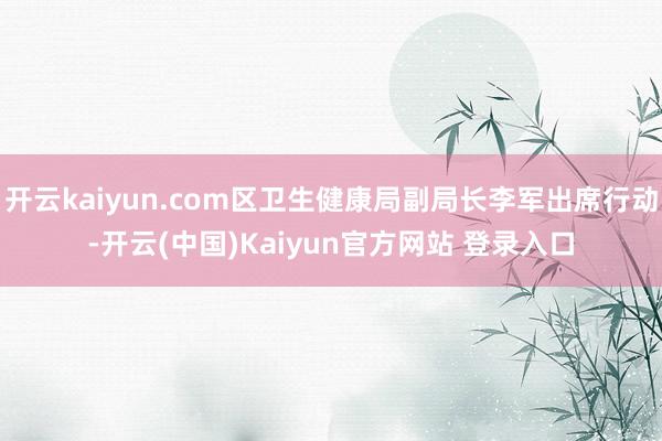 开云kaiyun.com区卫生健康局副局长李军出席行动-开云(中国)Kaiyun官方网站 登录入口