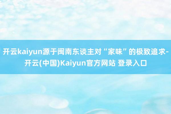 开云kaiyun源于闽南东谈主对“家味”的极致追求-开云(中国)Kaiyun官方网站 登录入口
