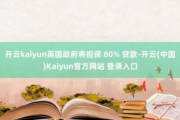 开云kaiyun英国政府将担保 80% 贷款-开云(中国)Kaiyun官方网站 登录入口