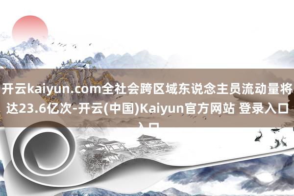 开云kaiyun.com全社会跨区域东说念主员流动量将达23.6亿次-开云(中国)Kaiyun官方网站 登录入口