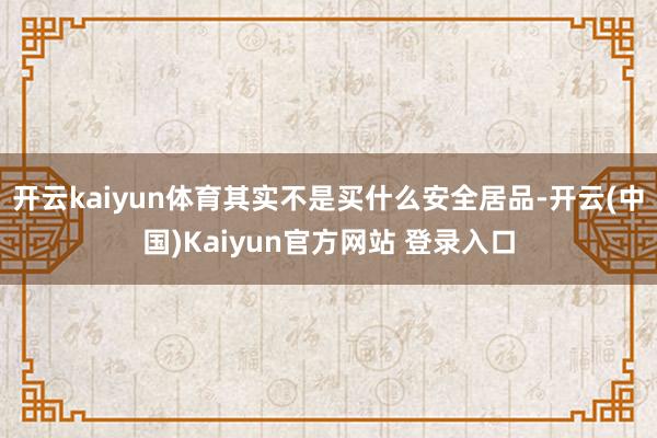 开云kaiyun体育其实不是买什么安全居品-开云(中国)Kaiyun官方网站 登录入口